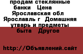 продам стеклянные банки › Цена ­ 20 - Ярославская обл., Ярославль г. Домашняя утварь и предметы быта » Другое   